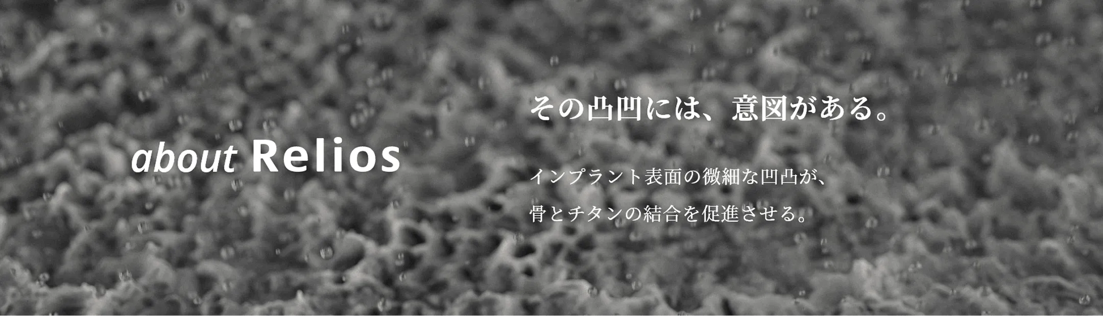 about Relios その凸凹には、意図がある。インプラント表面の微細な凹凸が、骨とチタンの結合を促進させる。
